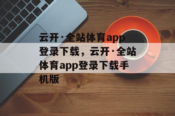 云开·全站体育app登录下载，云开·全站体育app登录下载手机版